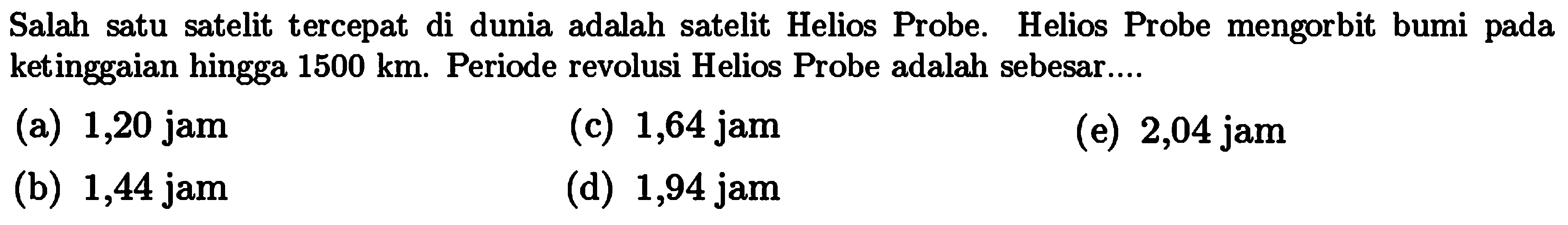 Salah satu satelit tercepat di dunia adalah satelit Helios Probe. Helios Probe mengorbit bumi pada ketinggaian hingga  1500 km . Periode revolusi Helios Probe adalah sebesar....
(a) 1,20 jam
(c) 1,64 jam
(e) 2,04 jam
(b) 1,44 jam
(d) 1,94 jam