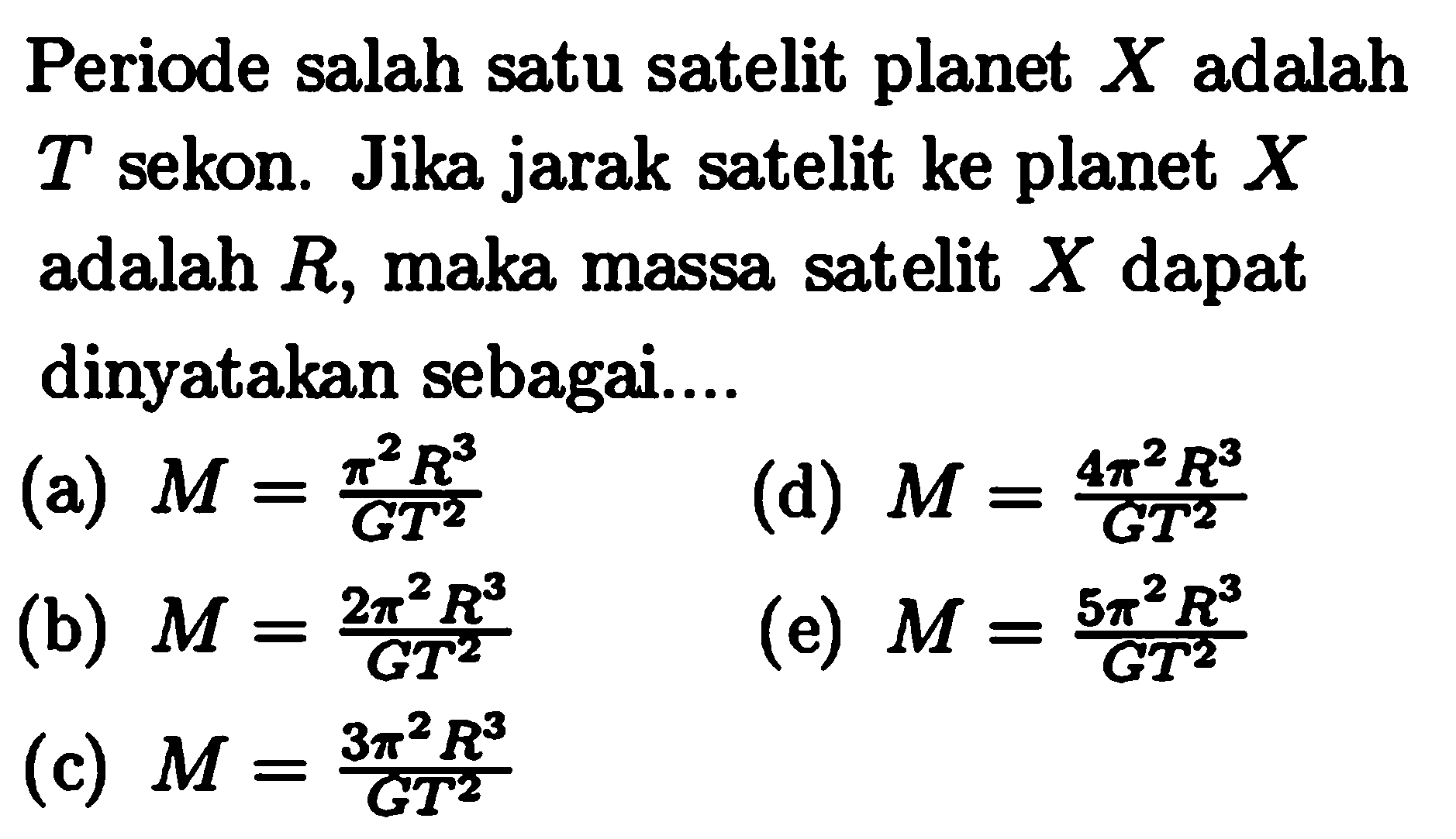 Periode salah satu satelit planet  X  adalah  T  sekon. Jika jarak satelit ke planet  X  adalah  R , maka massa satelit  X  dapat dinyatakan sebagai....
(a)  M=(pi^2R^3)/(GT^2) 
(d)  M=(4pi^2R^3)/(GT^2) 
(b)  M=(2pi^2R^3)/(GT^2) 
(e)  M=(5pi^2R^3)/(GT^2) 
(c)  M=(3pi^2R^3)/(GT^2) 