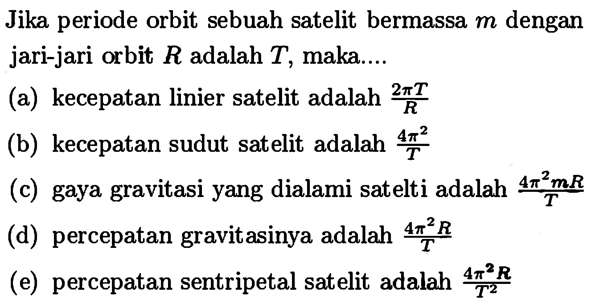 Jika periode orbit sebuah satelit bermassa  m  dengan jari-jari orbit  R  adalah  T , maka....
(a) kecepatan linier satelit adalah  (2 pi T)/R 
(b) kecepatan sudut satelit adalah  (4 pi^2)/T 
(c) gaya gravitasi yang dialami satelti adalah  (4 pi^2 m R)/T 
(d) percepatan gravitasinya adalah  (4 pi^2 R)/T
(e) percepatan sentripetal satelit adalah  (4 pi^2 R)/T^2 