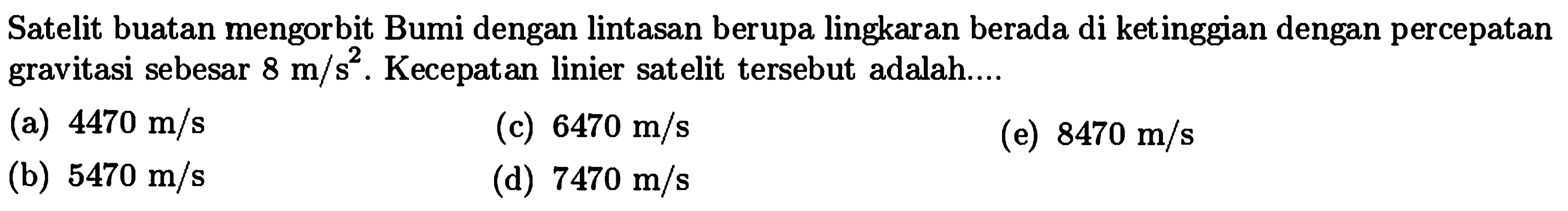 Satelit buatan mengorbit Bumi dengan lintasan berupa lingkaran berada di ketinggian dengan percepatan gravitasi sebesar  8 m / s^2 . Kecepatan linier satelit tersebut adalah....
(a)  4470 m / s 
(c)  6470 m / s 
(e)  8470 m / s 
(b)  5470 m / s 
(d)  7470 m / s 