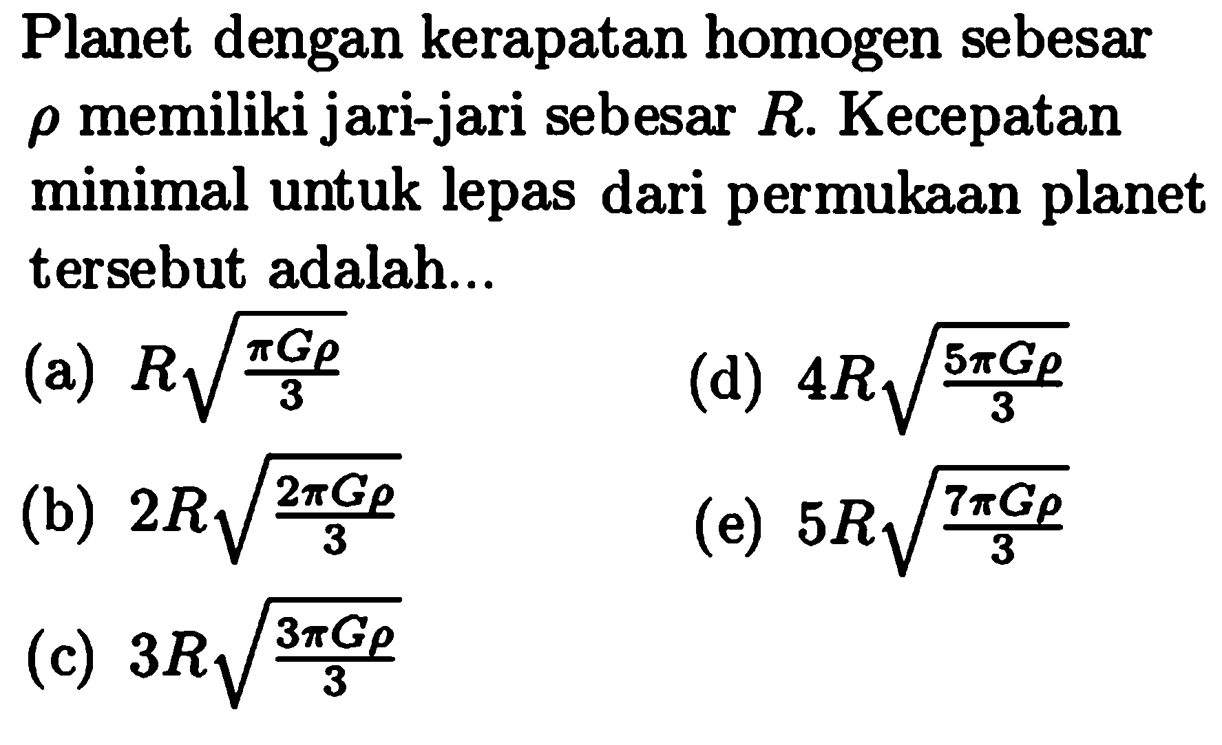 Planet dengan kerapatan homogen sebesar  rho  memiliki jari-jari sebesar  R . Kecepatan minimal untuk lepas dari permukaan planet tersebut adalah...
(a)  R akar{{pi G rho}/{3}} 
(d)  4 R akar{{5 pi G rho}/{3}} 
(b)  2 R akar{{2 pi G rho}/{3}} 
(e)  5 R akar{{7 pi G rho}/{3}} 
(c)  3 R akar{{3 pi G rho}/{3}} 