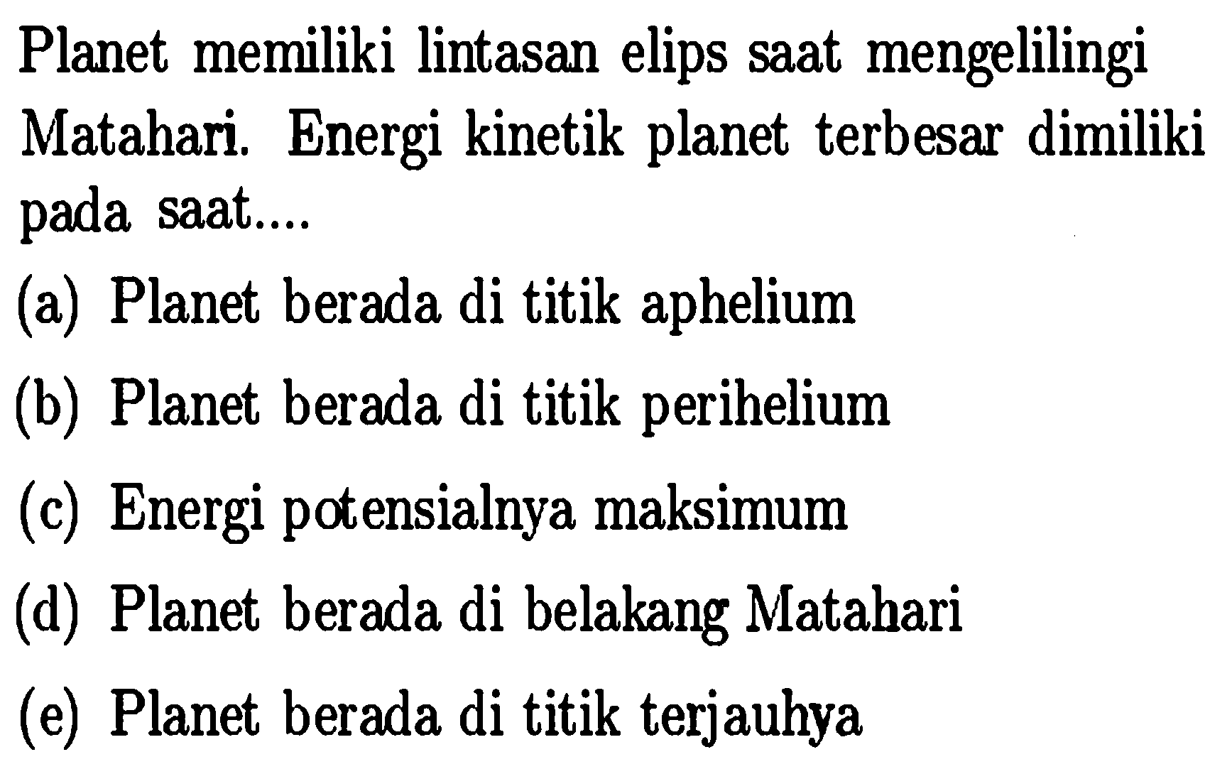 Planet memiliki lintasan elips sAt mengelilingi
Matahari. Energi kinetik planet terbesar dimiliki pada sAt....
(a) Planet berada di titik aphelium
(b) Planet berada di titik perihelium
(c) Energi potensialnya maksimum
(d) Planet berada di belakang Matahari
(e) Planet berada di titik terjauhya