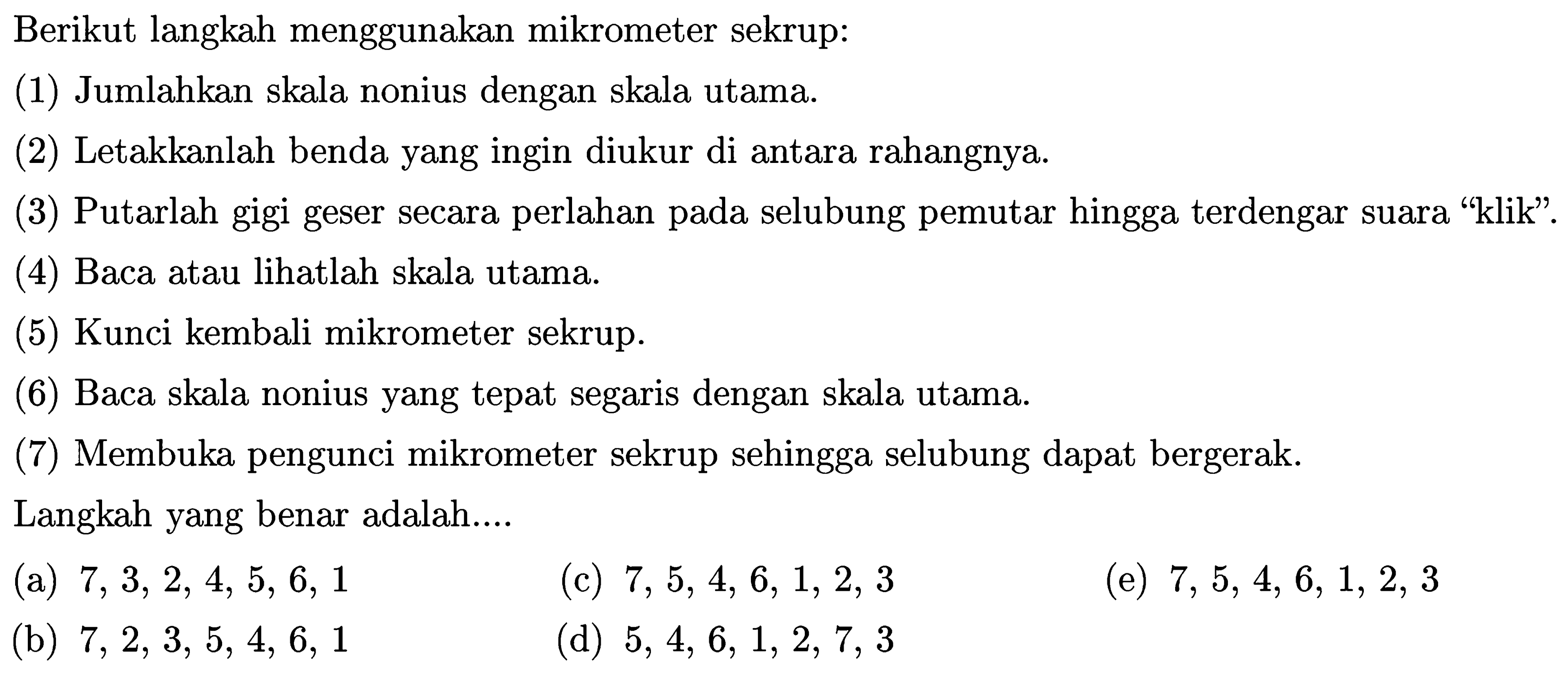 Berikut langkah menggunakan mikrometer sekrup:
(1) Jumlahkan skala nonius dengan skala utama.
(2) Letakkanlah benda yang ingin diukur di antara rahangnya.
(3) Putarlah gigi geser secara perlahan pada selubung pemutar hingga terdengar suara "klik".
(4) Baca atau lihatlah skala utama.
(5) Kunci kembali mikrometer sekrup.
(6) Baca skala nonius yang tepat segaris dengan skala utama.
(7) Membuka pengunci mikrometer sekrup sehingga selubung dapat bergerak.
Langkah yang benar adalah....
