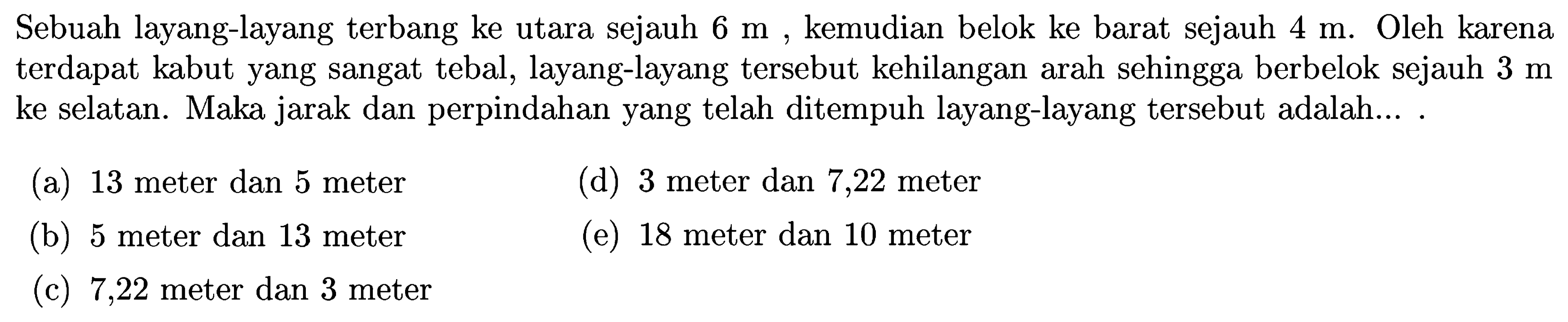 Sebuah layang-layang terbang ke utara sejauh 6 m, kemudian belok ke barat sejauh 4 m. Oleh karena terdapat kabut yang sangat tebal, layang-layang tersebut kehilangan arah sehingga berbelok sejauh 3 m ke selatan. Maka jarak dan perpindahan yang telah ditempuh layang-layang tersebut adalah.... 