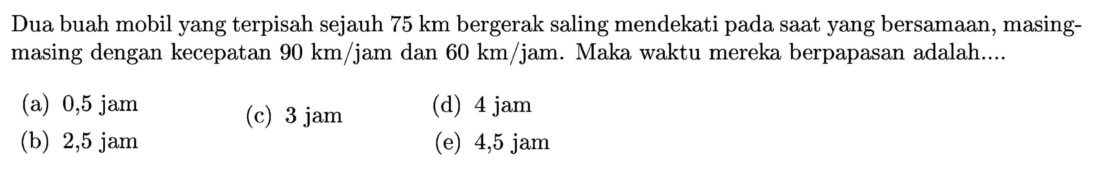 Dua buah mobil yang terpisah sejauh 75 km bergerak saling mendekati pada saat yang bersamaan, masing-masing dengan kecepatan 90 km/jam dan 60 km/jam. Maka waktu mereka berpapasan adalah...