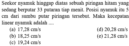 Seekor nyamuk hinggap diatas sebuah piringan hitam yang sedang berputar 33 putaran tiap menit. Posisi nyamuk itu 5 cm dari sumbu putar piringan tersebut. Maka kecepatan linear nyamuk adalah .... 