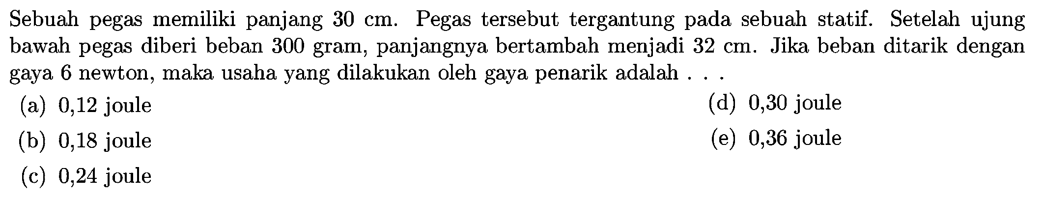 Sebuah pegas memiliki panjang  30 cm .  Pegas tersebut tergantung pada sebuah statif. Setelah ujung bawah pegas diberi beban 300 gram, panjangnya bertambah menjadi  32 cm . Jika beban ditarik dengan gaya 6 newton, maka usaha yang dilakukan oleh gaya penarik adalah ...
(a) 0,12 joule
(d) 0,30 joule
(b) 0,18 joule
(e) 0,36 joule
(c) 0,24 joule