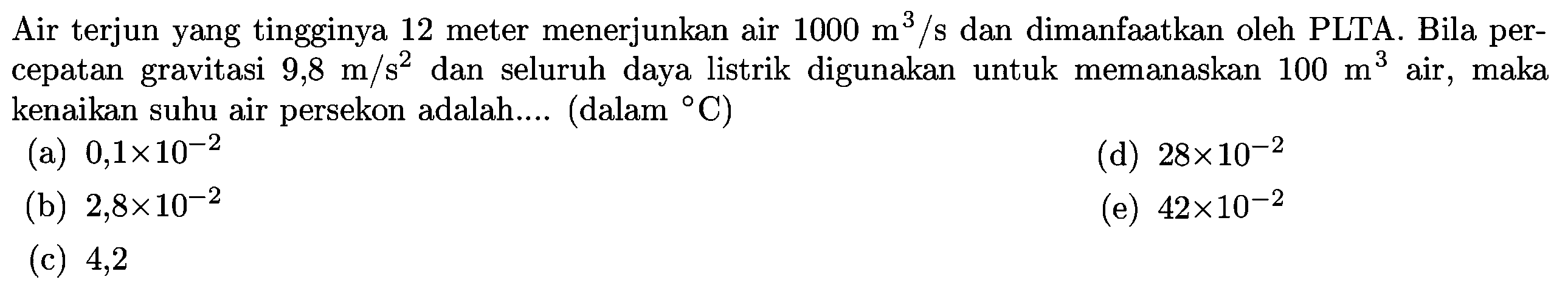 Air terjun yang tingginya 12 meter menerjunkan air  1000 m^(3) / s  dan dimanfaatkan oleh PLTA. Bila percepatan gravitasi  9,8 m / s^(2)  dan seluruh daya listrik digunakan untuk memanaskan  100 m^(3)  air, maka kenaikan suhu air persekon adalah.... (dalam  { ) C  )
(a)  0,1 x 10^(-2) 
(d)  28 x 10^(-2) 
(b)  2,8 x 10^(-2) 
(e)  42 x 10^(-2) 
(c) 4,2