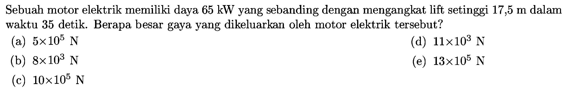 Sebuah motor elektrik memiliki daya  65 ~kW  yang sebanding dengan mengangkat lift setinggi  17,5 m  dalam waktu 35 detik. Berapa besar gaya yang dikeluarkan oleh motor elektrik tersebut?
(a)  5 x 10^(5) N 
(d)  11 x 10^(3) N 
(b)  8 x 10^(3) N 
(e)  13 x 10^(5) N 
(c)  10 x 10^(5) N 