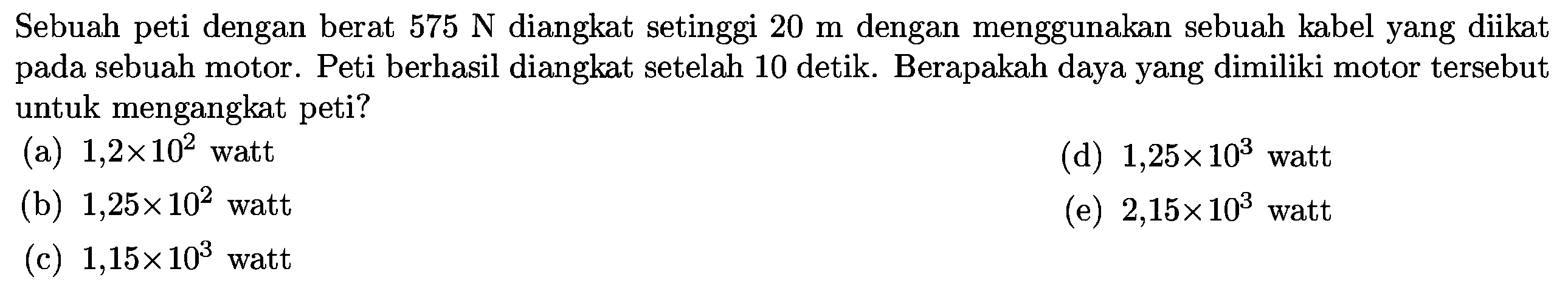 Sebuah peti dengan berat  575 N  diangkat setinggi  20 m  dengan menggunakan sebuah kabel yang diikat pada sebuah motor. Peti berhasil diangkat setelah 10 detik. Berapakah daya yang dimiliki motor tersebut untuk mengangkat peti?
(a)  1,2 x 10^(2)  watt
(d)  1,25 x 10^(3)  watt
(b)  1,25 x 10^(2)  watt
(e)  2,15 x 10^(3)  watt
(c)  1,15 x 10^(3)  watt