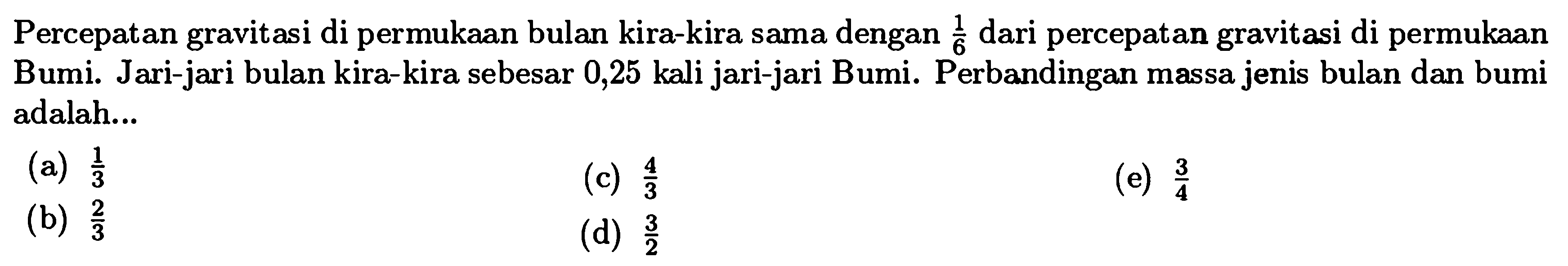 Percepatan gravitasi di permukAn bulan kira-kira sama dengan  (1)/(6)  dari percepatan gravitasi di permukAn Bumi. Jari-jari bulan kira-kira sebesar 0,25 kali jari-jari Bumi. Perbandingan massa jenis bulan dan bumi adalah...
(a)  (1)/(3) 
(c)  (4)/(3) 
(e)  (3)/(4) 
(b)  (2)/(3) 
(d)  (3)/(2) 