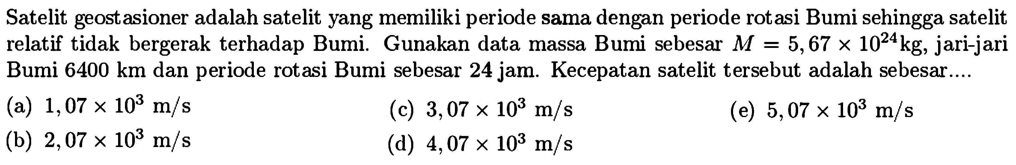 Satelit geostasioner adalah satelit yang memiliki periode sama dengan periode rotasi Bumi sehingga satelit relatif tidak bergerak terhadap Bumi. Gunakan data massa Bumi sebesar  M=5,67 x 10^(24) kg , jari-jari Bumi  6400 km  dan periode rotasi Bumi sebesar 24 jam. Kecepatan satelit tersebut adalah sebesar....
(a)  1,07 x 10^3 m / s 
(c)  3,07 x 10^3 m / s 
(e)  5,07 x 10^3 m / s 
(b)  2,07 x 10^3 m / s 
(d)  4,07 x 10^3 m / s 