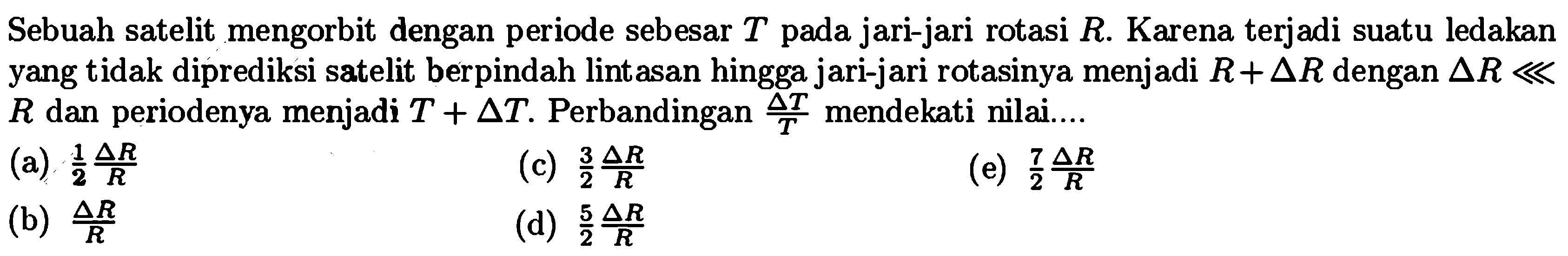 Sebuah satelit mengorbit dengan periode sebesar  T  pada jari-jari rotasi  R .  Karena terjadi suatu ledakan yang tidak diprediksi satelit berpindah lintasan hingga jari-jari rotasinya menjadi  R+segitiga R  dengan  segitiga R lll   R  dan periodenya menjadi  T+segitiga T . Perbandingan  (segitiga T)/(T)  mendekati nilai....
(a)  1/2 (segitiga R)/(R) 
(c)  (3)/(2) (segitiga R)/(R) 
(e)  (7)/(2) (segitiga R)/(R) 
(b)  (segitiga R)/(R) 
(d)  (5)/(2) (segitiga R)/(R) 