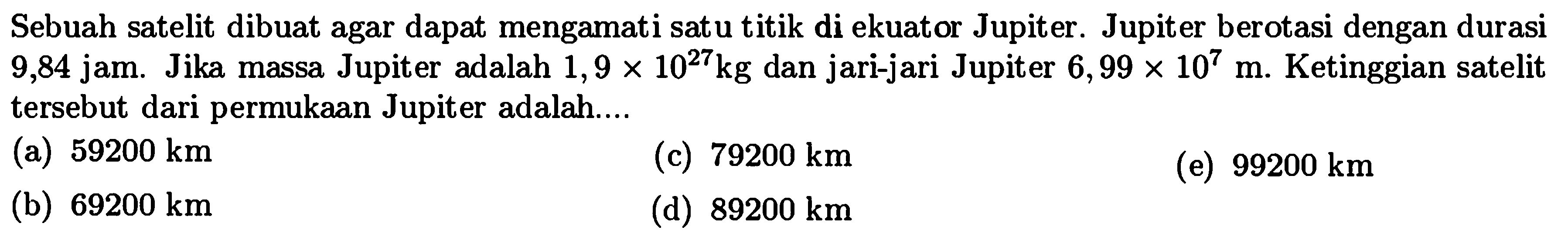 Sebuah satelit dibuat agar dapat mengamati satu titik di ekuator Jupiter. Jupiter berotasi dengan durasi 9,84 jam. Jika massa Jupiter adalah 1,9 x 10^27 kg dan jari-jari Jupiter 6,99 x 10^7 m. Ketinggian satelit tersebut dari permukaan Jupiter adalah....