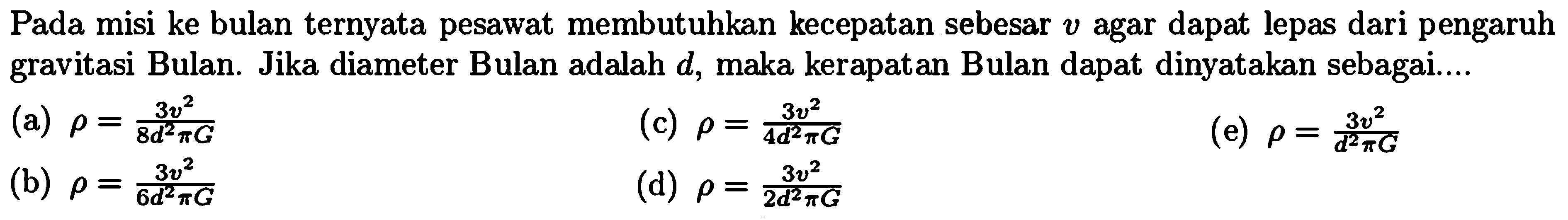 Pada misi ke bulan ternyata pesawat membutuhkan kecepatan sebesar  v  agar dapat lepas dari pengaruh gravitasi Bulan. Jika diameter Bulan adalah  d , maka kerapatan Bulan dapat dinyatakan sebagai....
(a)  rho={3 v^2}/{8 d^2 pi G} 
(c)  rho={3 v^2}/{4 d^2 pi G} 
(e)  rho={3 v^2}/{d^2 pi G} 
(b)  rho={3 v^2}/{6 d^2 pi G} 
(d)  rho={3 v^2}/{2 d^2 pi G} 