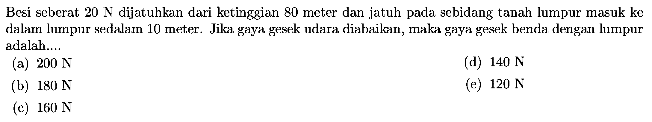 Besi seberat  20 N  dijatuhkan dari ketinggian 80 meter dan jatuh pada sebidang tanah lumpur masuk ke dalam lumpur sedalam 10 meter. Jika gaya gesek udara diabaikan, maka gaya gesek benda dengan lumpur adalah....
(a)  200 N 
(d)  140 N 
(b)  180 N 
(e)  120 N 
(c)  160 N 