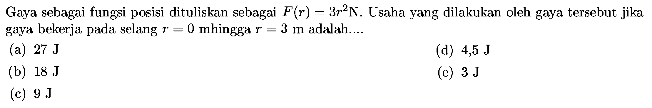 Gaya sebagai fungsi posisi dituliskan sebagai  F(r)=3 r^2 N .  Usaha yang dilakukan oleh gaya tersebut jika gaya bekerja pada selang  r=0  mhingga  r=3 m  adalah....
(a)  27 J
(d)  4,5 J
(b)  18 J
(e)  3 J
(c)  9 J