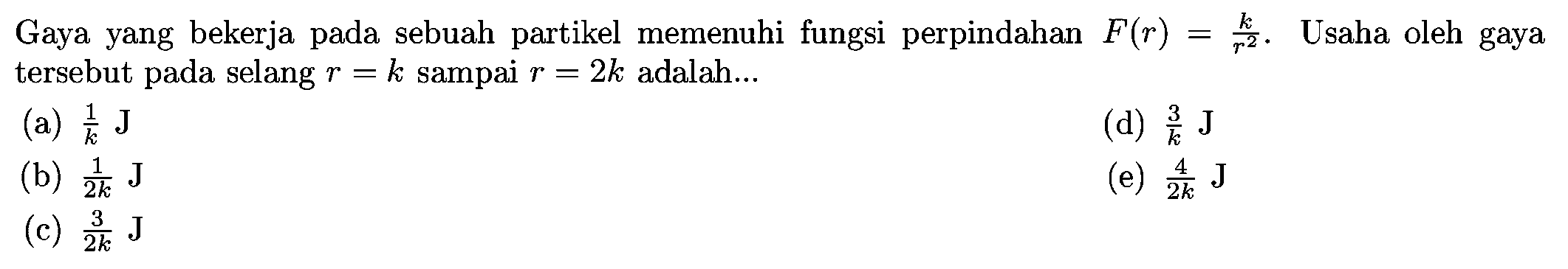 Gaya yang bekerja pada sebuah partikel memenuhi fungsi perpindahan  F(r)=k/r^2. Usaha oleh gaya tersebut pada selang  r=k  sampai  r=2 k  adalah...
(a)  {1}/{k} J
(d)  {3}/{k} J
(b)  {1}/{2 k} J
(e)  {4}/{2 k} J
(c)  {3}/{2 k} J