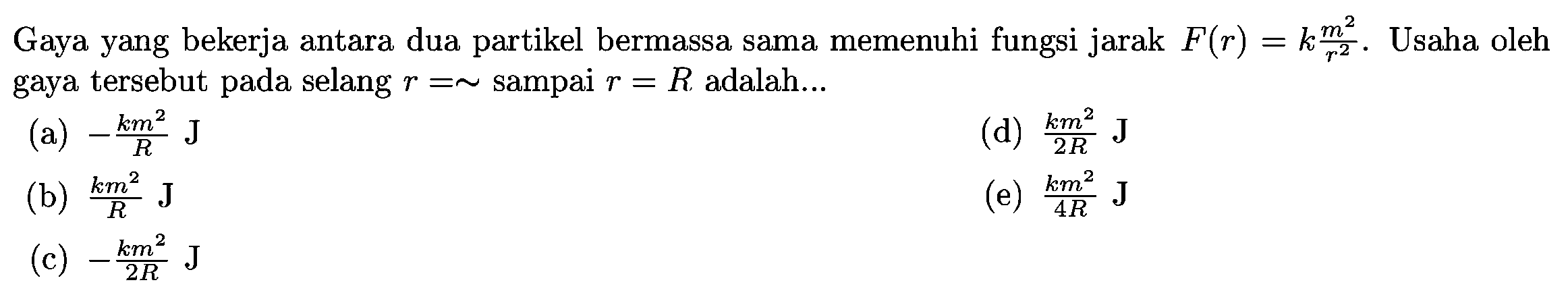 Gaya yang bekerja antara dua partikel bermassa sama memenuhi fungsi jarak  F(r)=k m^2/r^2. Usaha oleh gaya tersebut pada selang  r=\sim  sampai  r=R  adalah...
(a)  -{k m^2}/{R} J
(d)  {k m^2}/{2 R} J
(b)  {k m^2}/{R} J
(e)  {k m^2}/{4 R} J
(c)  -{k m^2}/{2 R} J