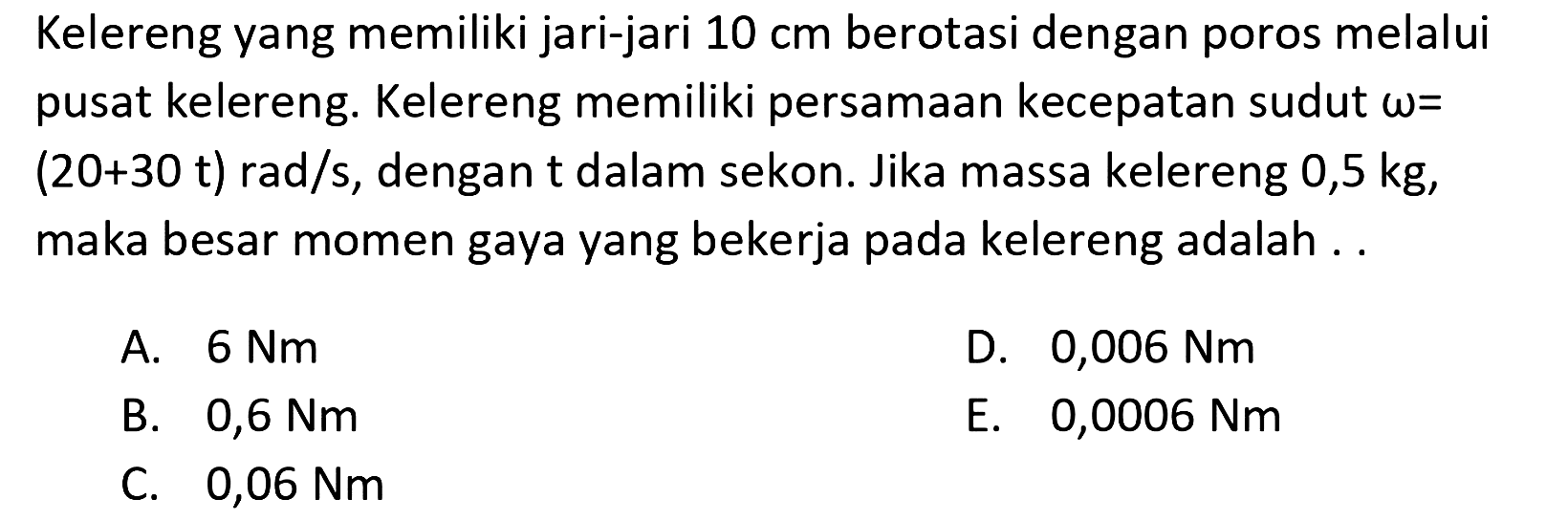 Kelereng yang memiliki jari-jari 10 cm berotasi dengan poros melalui pusat kelereng. Kelereng memiliki persamaan kecepatan sudut omega = (20+30 t) rad/s, dengan t dalam sekon. Jika massa kelereng 0,5 kg, maka besar momen gaya yang bekerja pada kelereng adalah