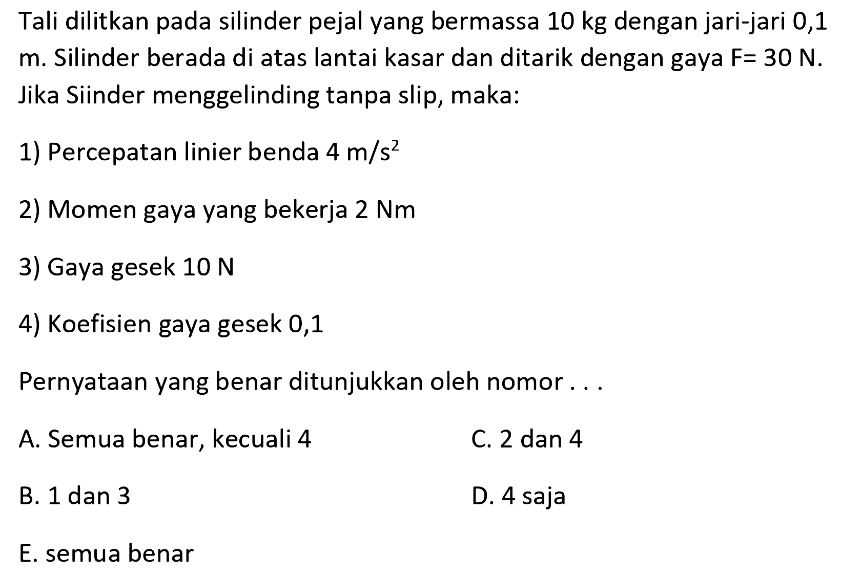 Tali dilitkan pada silinder pejal yang bermassa 10 kg dengan jari-jari 0,1 m. Silinder berada di atas lantai kasar dan ditarik dengan gaya F = 30 N. Jika silinder menggelinding tanpa slip, maka: 
1) Percepatan linier benda 4 m/s^2 2) Momen gaya yang bekerja 2 Nm 3) Gaya gesek 10 N 4) Koefisien gaya gesek 0,1 Pernyataan yang benar ditunjukkan oleh nomor A. Semua benar, kecuali 4 C. 2 dan 4 B. 1 dan 3 D. 4 saja E. semua benar