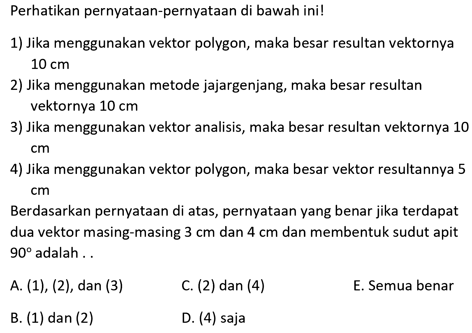 Perhatikan pernyataan-pernyataan di bawah ini!1) Jika menggunakan vektor polygon, maka besar resultan vektornya  10 cm 2) Jika menggunakan metode jajargenjang, maka besar resultan vektornya  10 cm 3) Jika menggunakan vektor analisis, maka besar resultan vektornya 10  cm 4) Jika menggunakan vektor polygon, maka besar vektor resultannya 5  cm Berdasarkan pernyataan di atas, pernyataan yang benar jika terdapat dua vektor masing-masing  3 cm  dan  4 cm  dan membentuk sudut apit  90  adalah ..