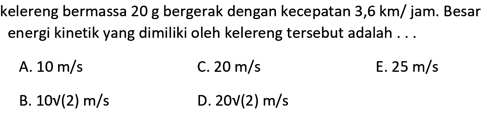 kelereng bermassa  20 ~g  bergerak dengan kecepatan  3,6 km /  jam. Besar energi kinetik yang dimiliki oleh kelereng tersebut adalah ...
A.  10 m / s 
C.  20 m / s 
E.  25 m / s 
B.  10 ~V(2) m / s 
D.  20 ~V(2) m / s 