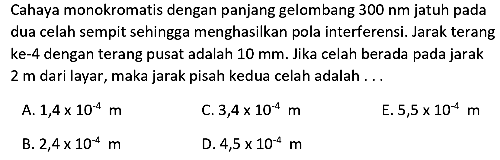 Cahaya monokromatis dengan panjang gelombang 300 nm jatuh pada dua celah sempit sehingga menghasilkan pola interferensi. Jarak terang ke-4 dengan terang pusat adalah 10 mm. Jika celah berada pada jarak 2 m dari layar, maka jarak pisah kedua celah adalah  ....