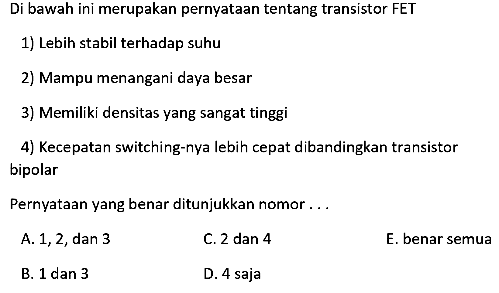 Di bawah ini merupakan pernyataan tentang transistor FET
1) Lebih stabil terhadap suhu
2) Mampu menangani daya besar
3) Memiliki densitas yang sangat tinggi
4) Kecepatan switching-nya lebih cepat dibandingkan transistor bipolar
Pernyataan yang benar ditunjukkan nomor ...
