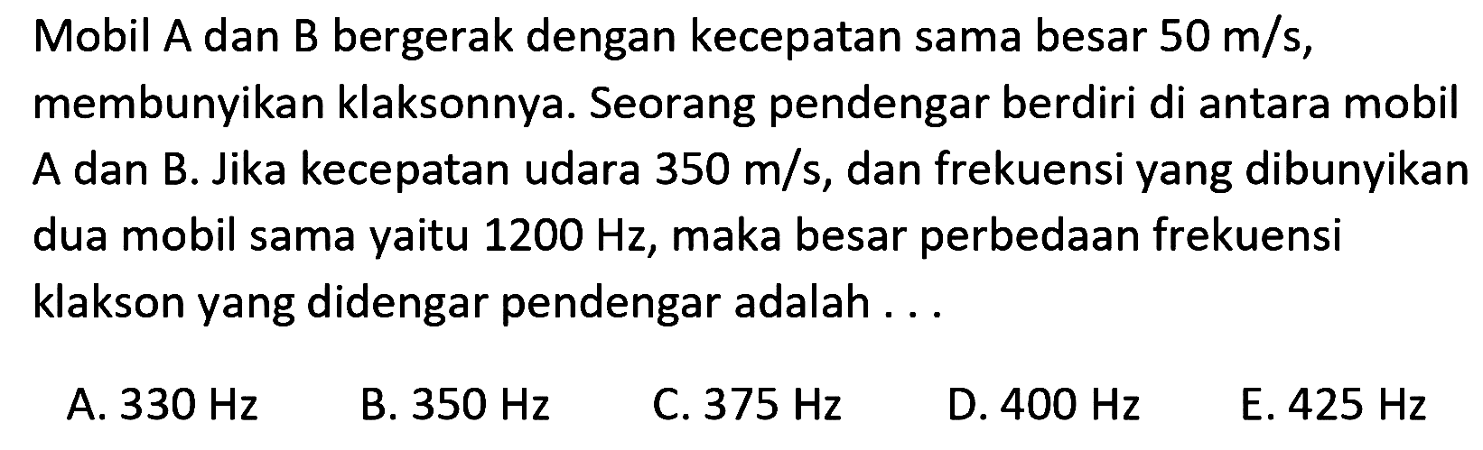 Mobil A dan B bergerak dengan kecepatan sama besar  50 m / s , membunyikan klaksonnya. Seorang pendengar berdiri di antara mobil A dan B. Jika kecepatan udara  350 m / s , dan frekuensi yang dibunyikan dua mobil sama yaitu  1200 Hz , maka besar perbedaan frekuensi klakson yang didengar pendengar adalah ...
A.  330 Hz 
B.  350 Hz 
C.  375 Hz 
D.  400 Hz 
E.  425 Hz 