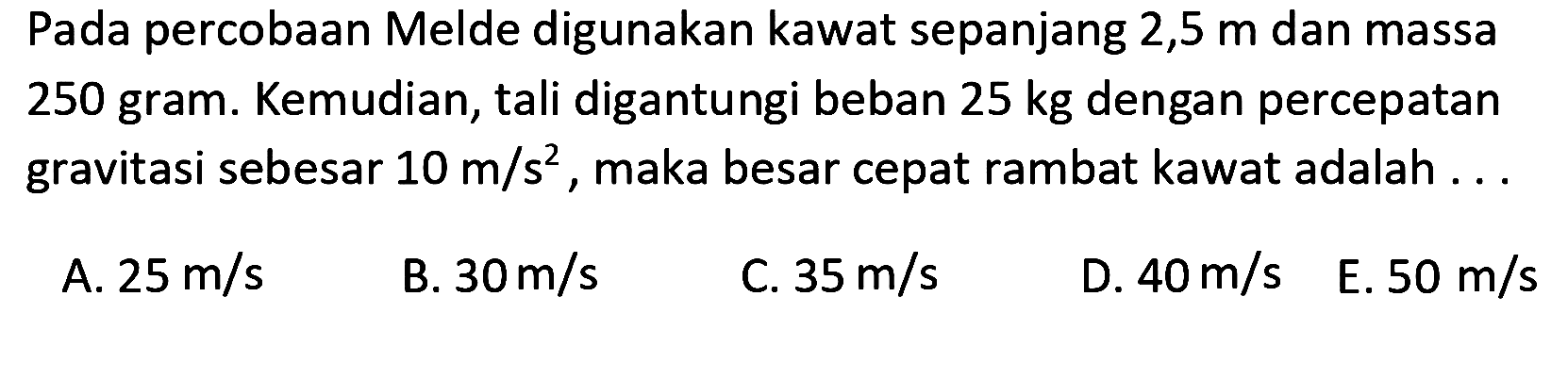 Pada percobaan Melde digunakan kawat sepanjang  2,5 m  dan massa 250 gram. Kemudian, tali digantungi beban  25 kg  dengan percepatan gravitasi sebesar  10 m / s^(2) , maka besar cepat rambat kawat adalah ...
A.  25 m / s 
B.  30 m / s 
C.  35 m / s 
D.  40 m / s 
E.  50 m / s 