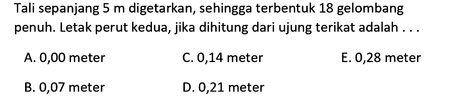 Tali sepanjang  5 m  digetarkan, sehingga terbentuk 18 gelombang penuh. Letak perut kedua, jika dihitung dari ujung terikat adalah ...
A. 0,00 meter
C. 0,14 meter
E. 0,28 meter
B. 0,07 meter
D. 0,21 meter