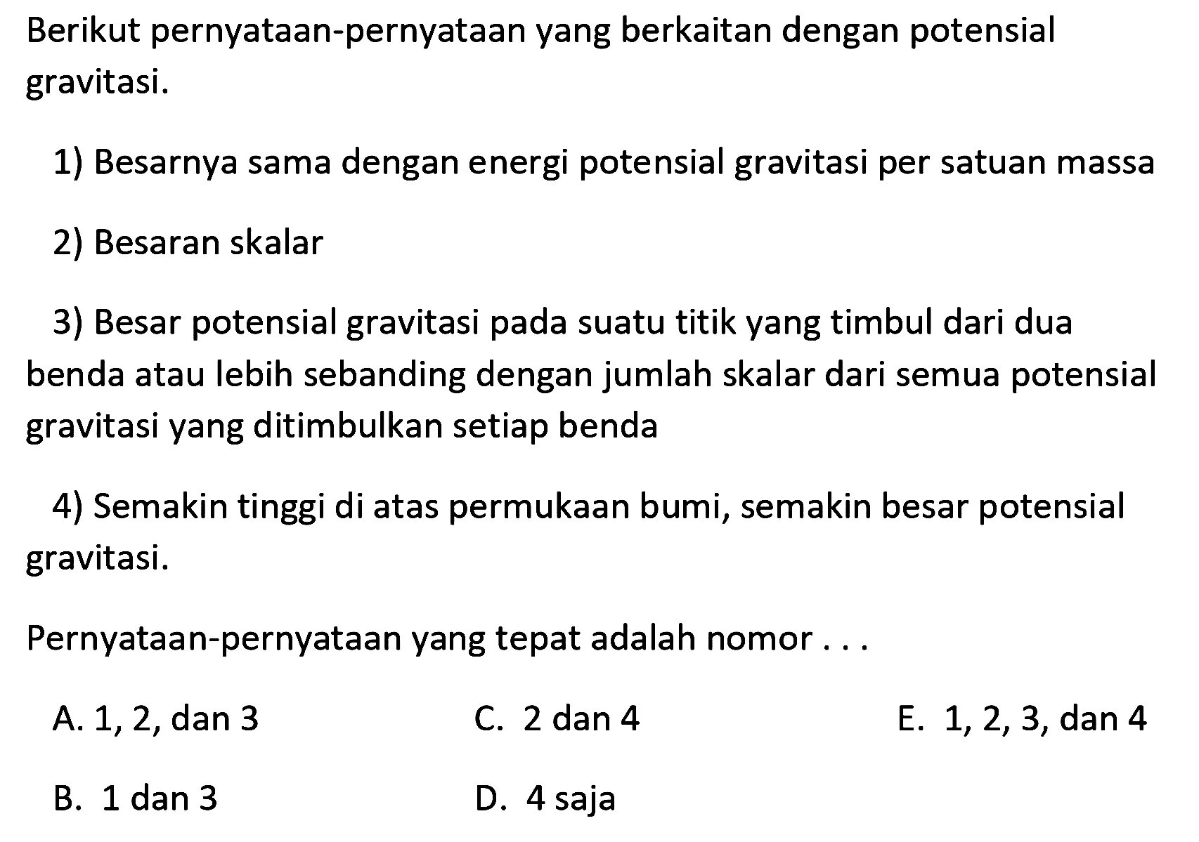 Berikut pernyataan-pernyataan yang berkaitan dengan potensial gravitasi.
1) Besarnya sama dengan energi potensial gravitasi per satuan massa
2) Besaran skalar
3) Besar potensial gravitasi pada suatu titik yang timbul dari dua benda atau lebih sebanding dengan jumlah skalar dari semua potensial gravitasi yang ditimbulkan setiap benda
4) Semakin tinggi di atas permukaan bumi, semakin besar potensial gravitasi.
Pernyataan-pernyataan yang tepat adalah nomor...
A. 1,2 , dan 3
C. 2 dan 4
E.  1,2,3 , dan 4
B. 1 dan 3
D. 4 saja