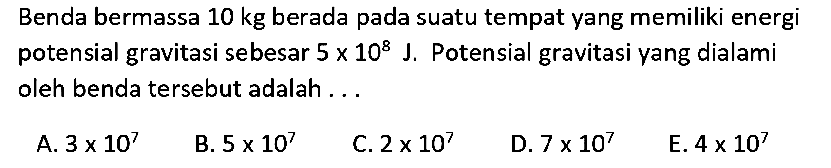 Benda bermassa 10 kg berada pada suatu tempat yang memiliki energi potensial gravitasi sebesar 5 x 10^8 J. Potensial gravitasi yang dialami oleh benda tersebut adalah ...