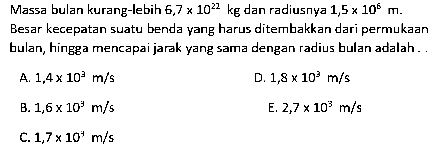 Massa bulan kurang-lebih 6,7 x 10^22 kg dan radiusnya 1,5 x 10^6 m. Besar kecepatan suatu benda yang harus ditembakkan dari permukaan bulan, hingga mencapai jarak yang sama dengan radius bulan adalah ...