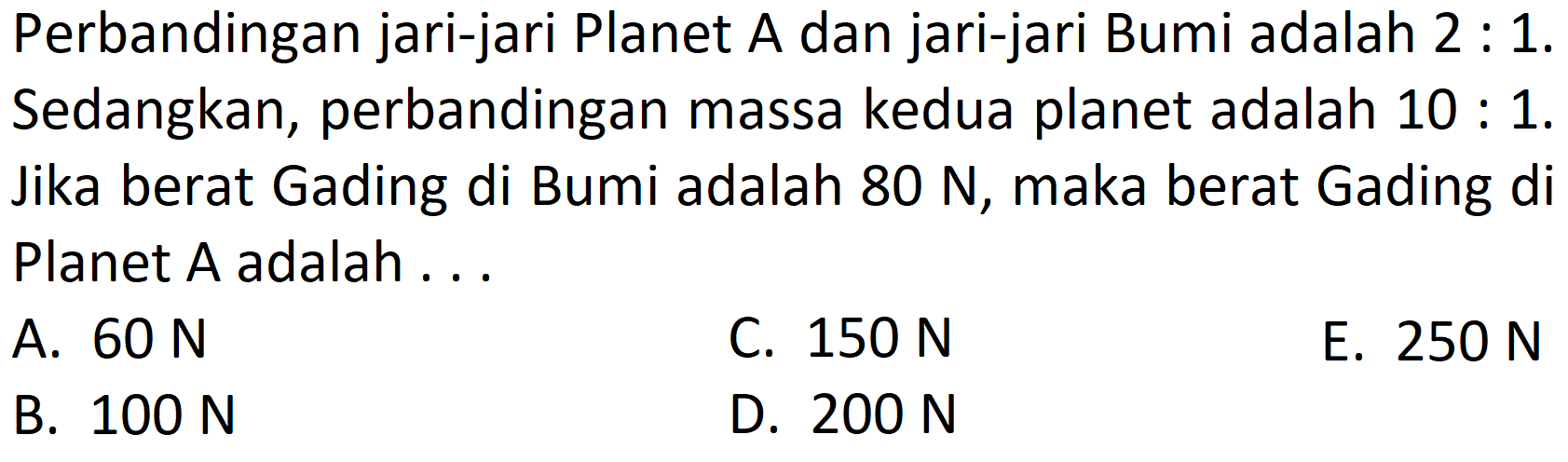 Perbandingan jari-jari Planet A dan jari-jari Bumi adalah 2 : 1. Sedangkan, perbandingan massa kedua planet adalah 10 : 1. Jika berat Gading di Bumi adalah 80 N, maka berat Gading di Planet A adalah ...