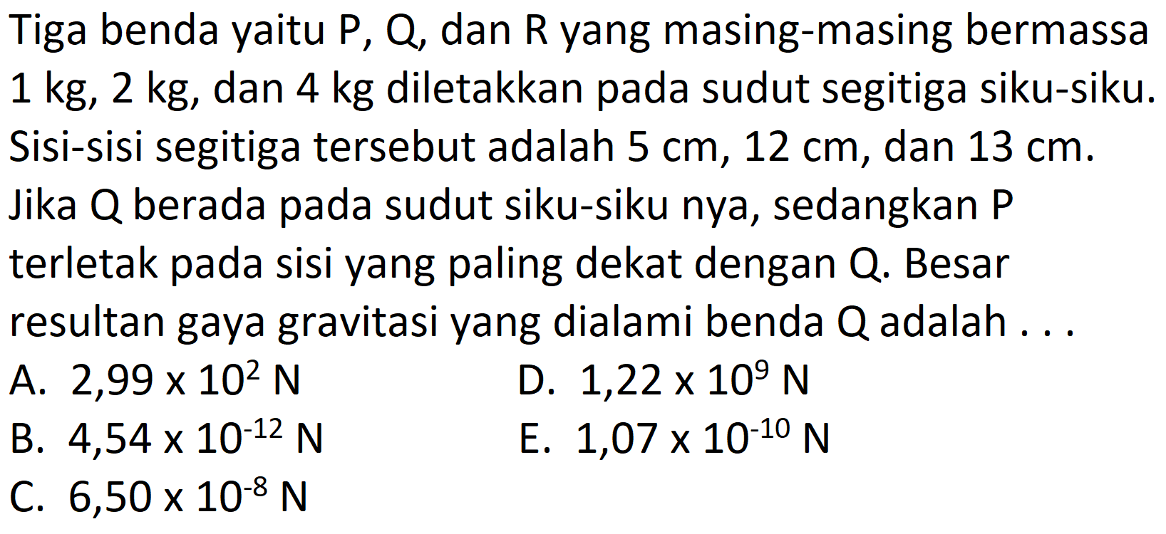 Tiga benda yaitu  P, Q , dan  R  yang masing-masing bermassa  1 kg, 2 kg , dan  4 kg  diletakkan pada sudut segitiga siku-siku. Sisi-sisi segitiga tersebut adalah  5 cm, 12 cm , dan  13 cm . Jika Q berada pada sudut siku-siku nya, sedangkan P terletak pada sisi yang paling dekat dengan Q. Besar resultan gaya gravitasi yang dialami benda  Q  adalah ...
A.  2,99 x 10^2 N 
D.  1,22 x 10^{9} N 
B.  4,54 x 10^{-12} N 
E.  1,07 x 10^{-10} N 
C.  6,50 x 10^{-8} N 