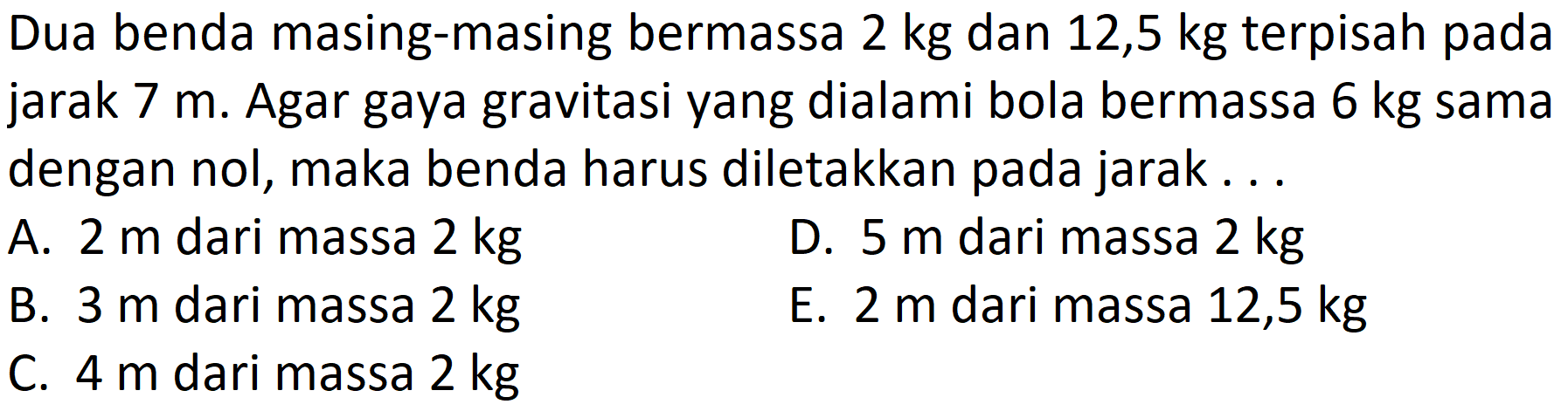 Dua benda masing-masing bermassa  2 kg  dan 12,5 kg terpisah pada jarak  7 m . Agar gaya gravitasi yang dialami bola bermassa  6 kg  sama dengan nol, maka benda harus diletakkan pada jarak...
A.  2 m  dari massa  2 kg 
D.  5 m  dari massa  2 kg 
B.  3 m  dari massa  2 kg 
E.  2 m  dari massa 12,5  kg 
C.  4 m  dari massa  2 kg 