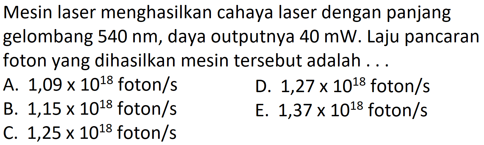 Mesin laser menghasilkan cahaya laser dengan panjang gelombang  540 nm , daya outputnya  40 \mathrm{~mW} . Laju pancaran foton yang dihasilkan mesin tersebut adalah ...
A.  1,09 x 10^{18}  foton/s
D.  1,27 x 10^{18}  foton/s
B.  1,15 x 10^{18}  foton/s
E.  1,37 x 10^{18}  foton/s
C.  1,25 x 10^{18}  foton/s
