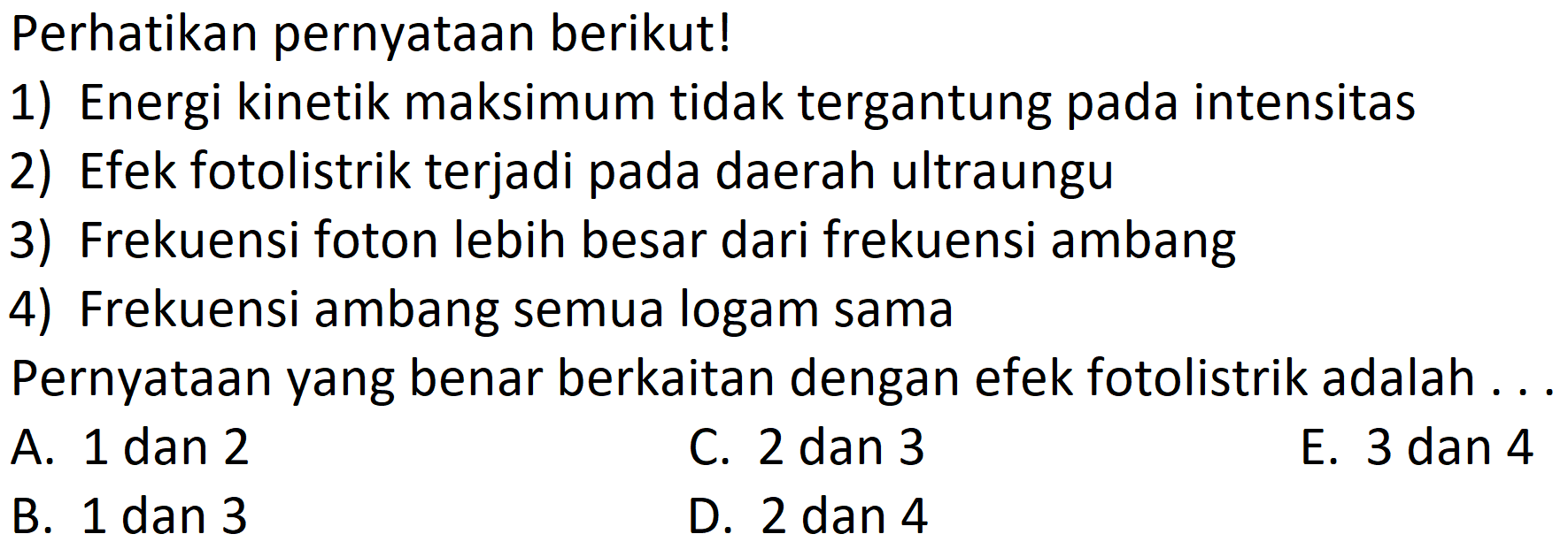 Perhatikan pernyatAn berikut!
1) Energi kinetik maksimum tidak tergantung pada intensitas
2) Efek fotolistrik terjadi pada daerah ultraungu
3) Frekuensi foton lebih besar dari frekuensi ambang
4) Frekuensi ambang semua logam sama
PernyatAn yang benar berkaitan dengan efek fotolistrik adalah ...
A. 1 dan 2
C. 2 dan 3
E. 3 dan 4
B. 1 dan 3
D. 2 dan 4