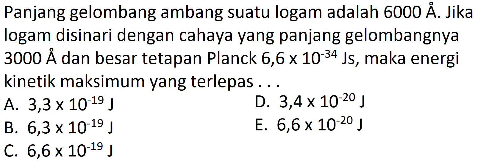 Panjang gelombang ambang suatu logam adalah  6000 A . Jika logam disinari dengan cahaya yang panjang gelombangnya  3000 A  À besar tetapan Planck  6,6 x 10^{-34} \mathrm{Js} , maka energi kinetik maksimum yang terlepas...
A.  3,3 x 10^{-19} J
D.  3,4 x 10^{-20} J
B.  6,3 x 10^{-19} J
E.  6,6 x 10^{-20} J
C.  6,6 x 10^{-19} J