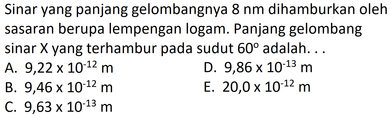 Sinar yang panjang gelombangnya  8 nm  dihamburkan oleh sasaran berupa lempengan logam. Panjang gelombang sinar  X  yang terhambur pada sudut  60  adalah. ..
A.  9,22 x 10^{-12} m 
D.  9,86 x 10^{-13} m 
B.  9,46 x 10^{-12} m 
E.  20,0 x 10^{-12} m 
C.  9,63 x 10^{-13} m 