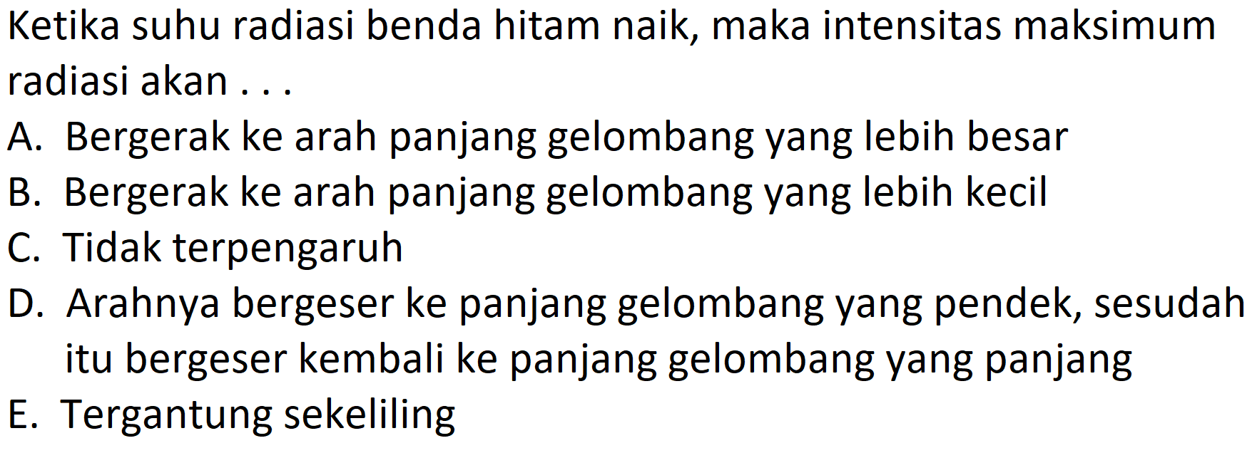 Ketika suhu radiasi benda hitam naik, maka intensitas maksimum radiasi akan ...
A. Bergerak ke arah panjang gelombang yang lebih besar
B. Bergerak ke arah panjang gelombang yang lebih kecil
C. Tidak terpengaruh
D. Arahnya bergeser ke panjang gelombang yang pendek, sesudah itu bergeser kembali ke panjang gelombang yang panjang
E. Tergantung sekeliling