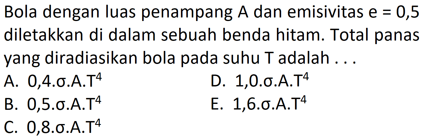 Bola dengan luas penampang  A  dan emisivitas  e=0,5  diletakkan di dalam sebuah benda hitam. Total panas yang diradiasikan bola pada suhu T adalah ...
A. 0,4.\sigma.A.T^
D.  1,0 . \sigma . A . T^{4} 
B. 0,5.\sigma.A.T  ^{4} 
E. 1,6.\sigma.A.T  ^{4} 
C.  0,8 . \sigma . A . T^{4} 