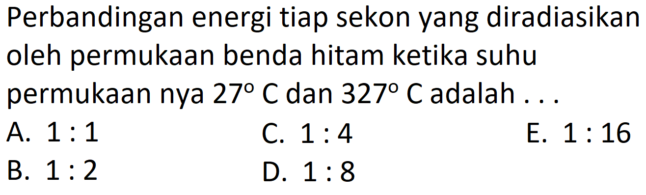 Perbandingan energi tiap sekon yang diradiasikan
oleh permukaan benda hitam ketika suhu
permukaan nya  27 C  dan  327 C  adalah  .... 
 \begin{array}/{lll} { A. } 1: 1 &  { C. } 1: 4 &  { E. } 1: 16   { B. } 1: 2 &  { D. } 1: 8 & \end{array} 