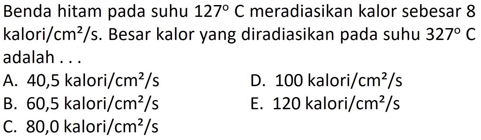 Benda hitam pada suhu  127 C  meradiasikan kalor sebesar 8 kalori/cm  ^2 /  s. Besar kalor yang diradiasikan pada suhu  327 C  adalah...
A.  40,5 \mathrm{kalori} / cm^2 / s 
D.  100 \mathrm{kalori} / cm^2 / s 
B.  60,5 \mathrm{kalori} / cm^2 / s 
E.  120 \mathrm{kalori} / cm^2 / s 
C.  80,0 \mathrm{kalori} / cm^2 / s 