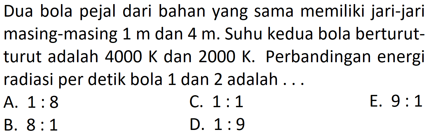 Dua bola pejal dari bahan yang sama memiliki jari-jari masing-masing  1 m  dan  4 m . Suhu kedua bola berturutturut adalah  4000 K  dan  2000 K . Perbandingan energi radiasi per detik bola 1 dan 2 adalah ...
A.  1: 8 
C.  1: 1 
E.  9: 1 
B.  8: 1 
D.  1: 9 