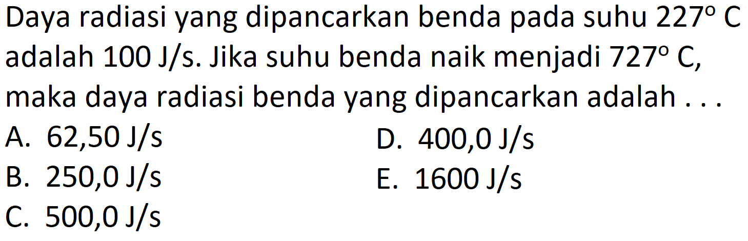 Daya radiasi yang dipancarkan benda pada suhu  227 C  adalah  100 J/ s . Jika suhu benda naik menjadi  727 C , maka daya radiasi benda yang dipancarkan adalah ...
A.  62,50 J/ s 
D.  400,0 J/ s 
B.  250,0 J/ s 
E.  1600 J/ s 
C.  500,0 J/ s 