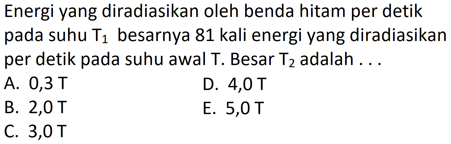 Energi yang diradiasikan oleh benda hitam per detik pada suhu  T_{1}  besarnya 81 kali energi yang diradiasikan per detik pada suhu awal  \mathrm{T} . Besar  \mathrm{T}_{2}  adalah ...
A.  0,3 \mathrm{~T} 
D. 4,0 T
B.  2,0 \mathrm{~T} 
E. 5,0 T
C.  3,0 \mathrm{~T} 