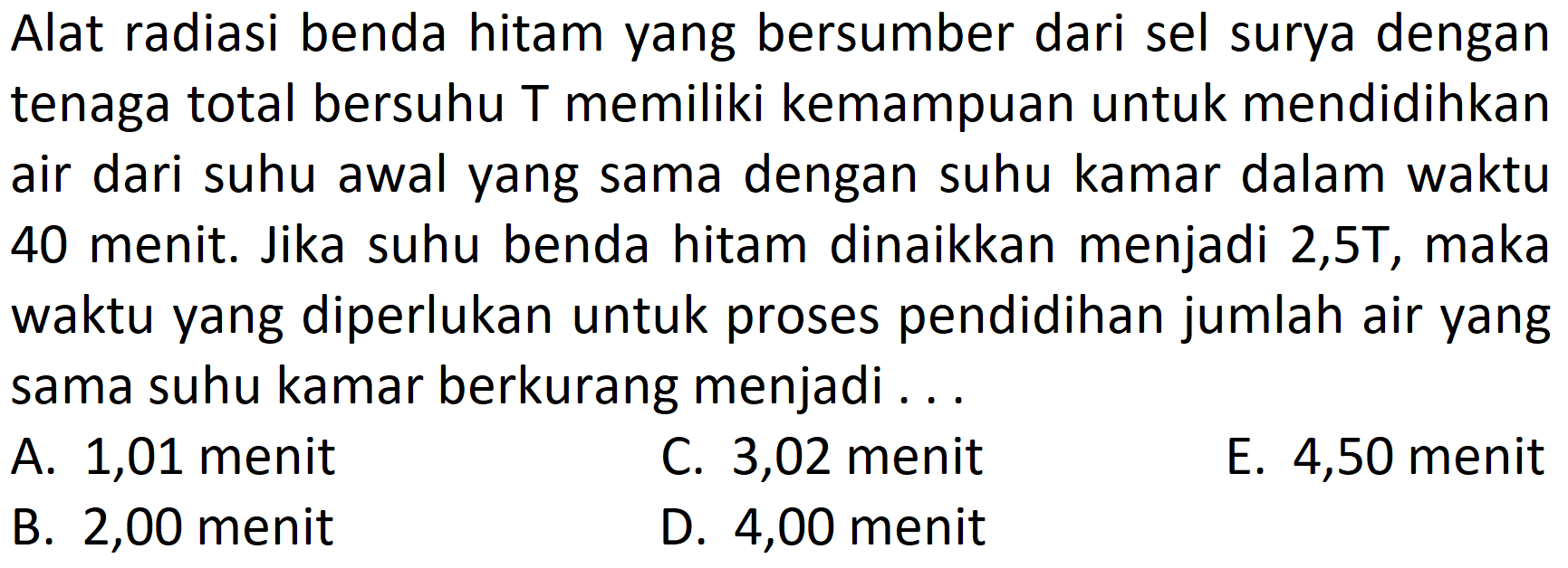 Alat radiasi benda hitam yang bersumber dari sel surya dengan tenaga total bersuhu T memiliki kemampuan untuk mendidihkan air dari suhu awal yang sama dengan suhu kamar dalam waktu 40 menit. Jika suhu benda hitam dinaikkan menjadi 2,5T, maka waktu yang diperlukan untuk proses pendidihan jumlah air yang sama suhu kamar berkurang menjadi ...
A. 1,01 menit
C. 3,02 menit
E. 4,50 menit
B. 2,00 menit
D. 4,00 menit